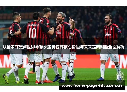 从恰尔汗奥卢世界杯赛季走势看其核心价值与未来走向判断全面解析 从恰尔汗奥卢世界杯赛季走势看其核心价值与未来走向判断全面解析